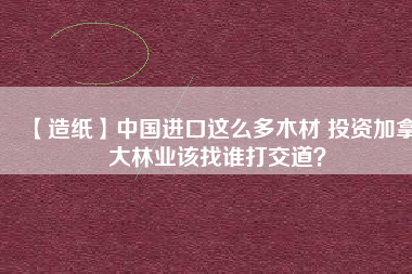 【造紙】中國進口這么多木材 投資加拿大林業(yè)該找誰打交道?