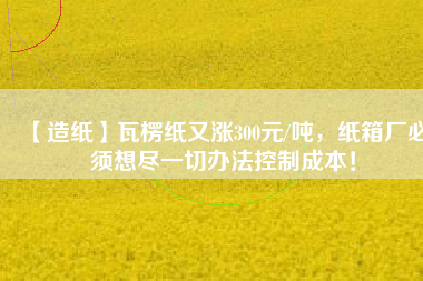 【造紙】瓦楞紙又漲300元/噸,紙箱廠必須想盡一切辦法控制成本!