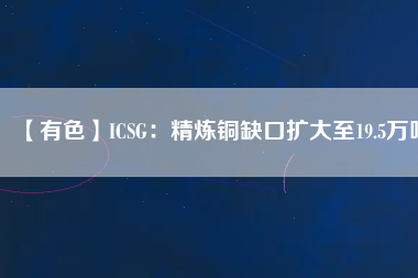 【有色】ICSG:精煉銅缺口擴大至19.5萬噸