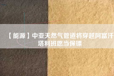 【能源】中亞天然氣管道將穿越阿富汗:塔利班愿當保鏢