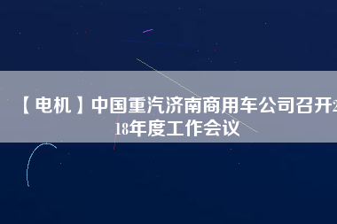 【電機】中國重汽濟南商用車公司召開2018年度工作會議