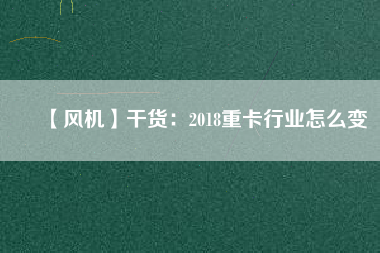 【風(fēng)機(jī)】干貨:2018重卡行業(yè)怎么變