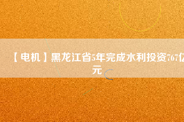 【電機】黑龍江省5年完成水利投資767億元