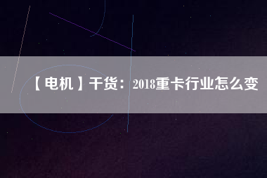 【電機】干貨:2018重卡行業怎么變