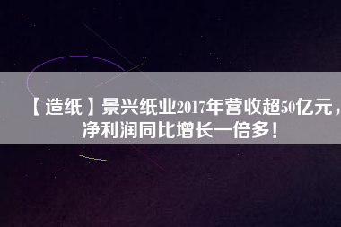 【造紙】景興紙業2017年營收超50億元,凈利潤同比增長一倍多!