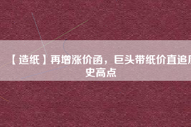 【造紙】再增漲價函,巨頭帶紙價直追歷史高點
