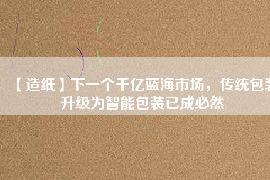 【造紙】下一個千億藍海市場,傳統包裝升級為智能包裝已成必然