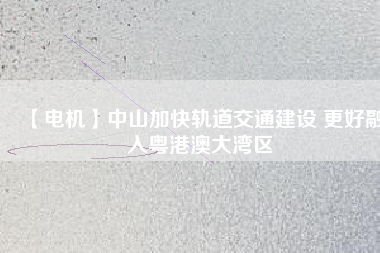 【電機】中山加快軌道交通建設 更好融入粵港澳大灣區