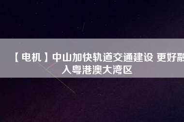 【電機】中山加快軌道交通建設 更好融入粵港澳大灣區