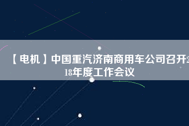 【電機】中國重汽濟南商用車公司召開2018年度工作會議