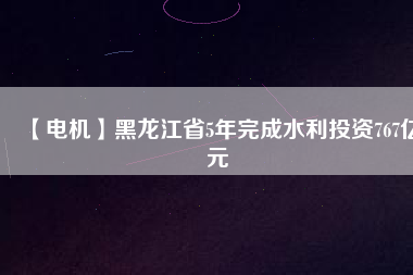 【電機】黑龍江省5年完成水利投資767億元