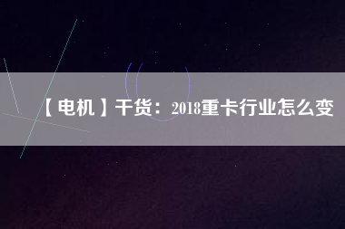 【電機】干貨:2018重卡行業怎么變