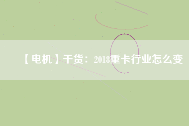 【電機】干貨:2018重卡行業怎么變