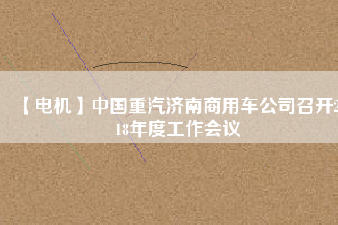 【電機】中國重汽濟南商用車公司召開2018年度工作會議