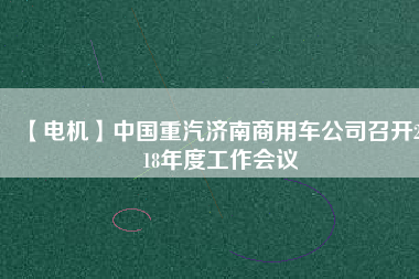 【電機】中國重汽濟南商用車公司召開2018年度工作會議