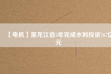 【電機】黑龍江省5年完成水利投資767億元