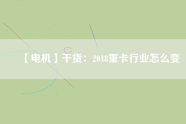 【電機】干貨:2018重卡行業怎么變