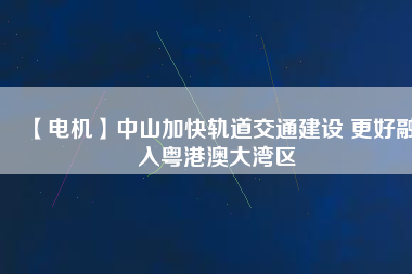 【電機】中山加快軌道交通建設 更好融入粵港澳大灣區
