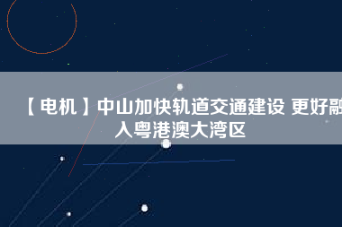 【電機】中山加快軌道交通建設 更好融入粵港澳大灣區