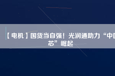 【電機】國貨當自強!光潤通助力“中國芯”崛起