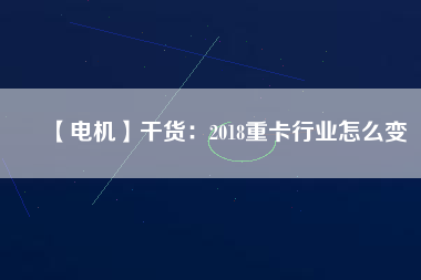 【電機】干貨:2018重卡行業怎么變