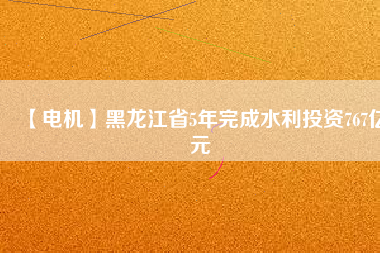 【電機】黑龍江省5年完成水利投資767億元