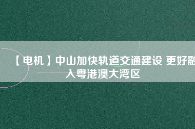 【電機】中山加快軌道交通建設 更好融入粵港澳大灣區