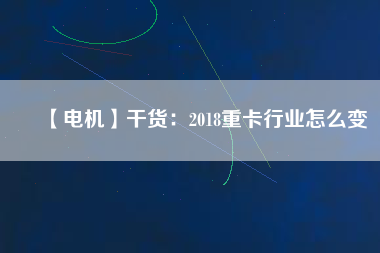 【電機】干貨:2018重卡行業怎么變