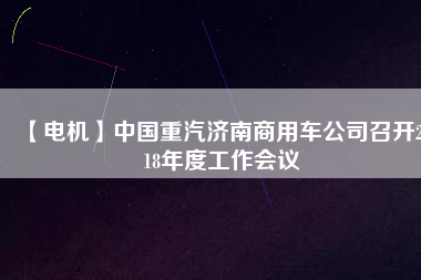 【電機】中國重汽濟南商用車公司召開2018年度工作會議
