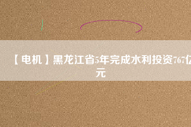 【電機】黑龍江省5年完成水利投資767億元