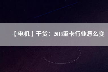 【電機】干貨:2018重卡行業怎么變