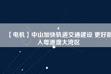 【電機】中山加快軌道交通建設 更好融入粵港澳大灣區