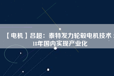 【電機】呂超:泰特發力輪轂電機技術 2018年國內實現產業化