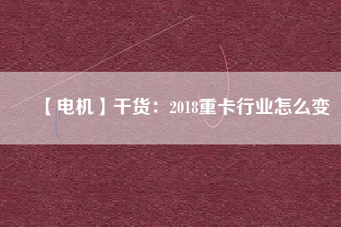 【電機】干貨:2018重卡行業怎么變