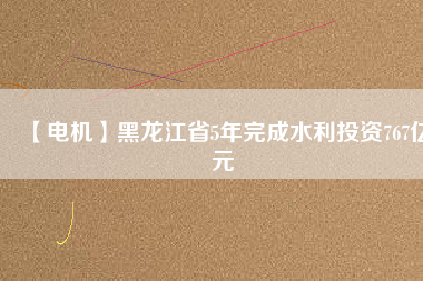 【電機】黑龍江省5年完成水利投資767億元