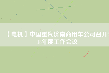 【電機】中國重汽濟南商用車公司召開2018年度工作會議