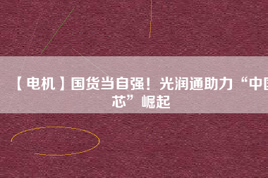 【電機】國貨當自強!光潤通助力“中國芯”崛起