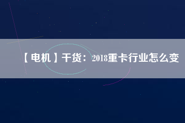 【電機】干貨:2018重卡行業怎么變