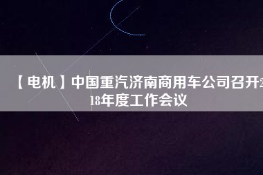【電機】中國重汽濟南商用車公司召開2018年度工作會議