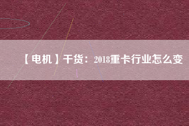 【電機】干貨:2018重卡行業怎么變