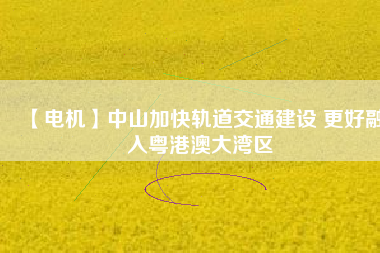 【電機】中山加快軌道交通建設 更好融入粵港澳大灣區