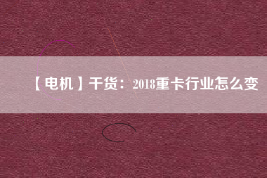 【電機】干貨:2018重卡行業怎么變