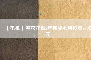 【電機】黑龍江省5年完成水利投資767億元