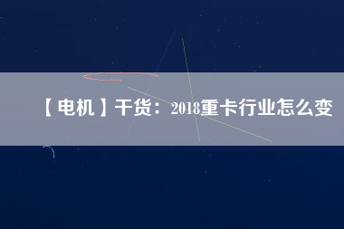 【電機】干貨:2018重卡行業怎么變