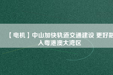 【電機】中山加快軌道交通建設 更好融入粵港澳大灣區