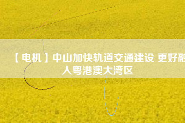 【電機】中山加快軌道交通建設 更好融入粵港澳大灣區