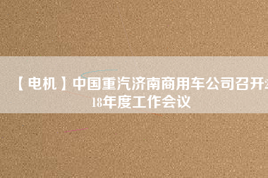 【電機】中國重汽濟南商用車公司召開2018年度工作會議