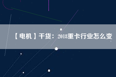 【電機】干貨:2018重卡行業怎么變