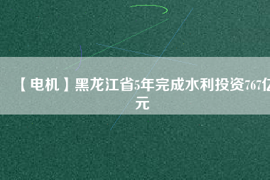 【電機】黑龍江省5年完成水利投資767億元