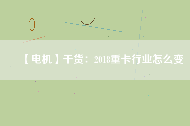 【電機】干貨:2018重卡行業怎么變